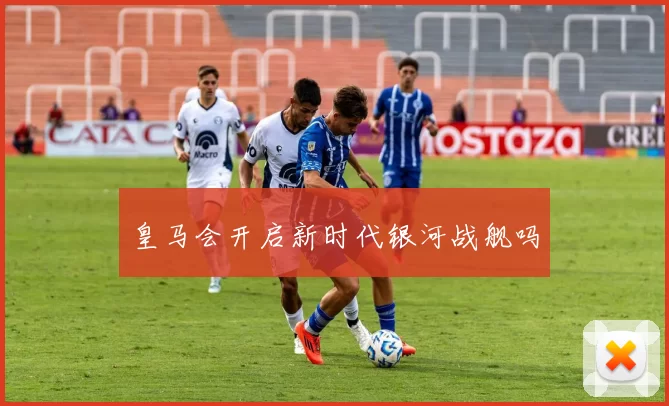 皇马会开启新时代银河战舰吗