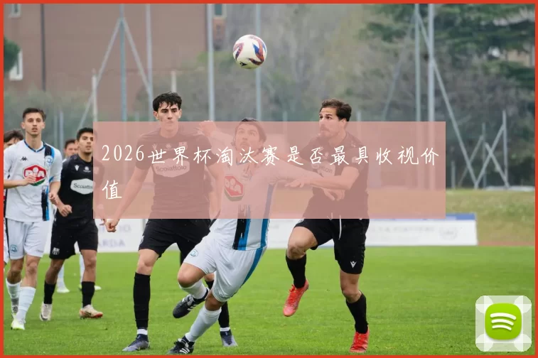 2026世界杯淘汰赛是否最具收视价值